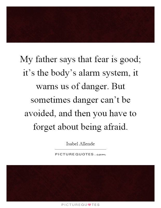 My father says that fear is good; it's the body's alarm system, it warns us of danger. But sometimes danger can't be avoided, and then you have to forget about being afraid Picture Quote #1