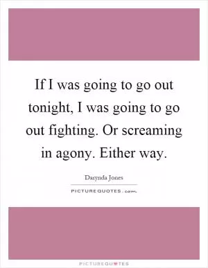 If I was going to go out tonight, I was going to go out fighting. Or screaming in agony. Either way Picture Quote #1