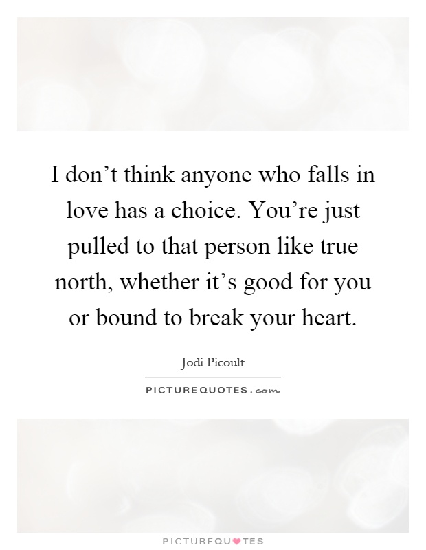 I don't think anyone who falls in love has a choice. You're just pulled to that person like true north, whether it's good for you or bound to break your heart Picture Quote #1