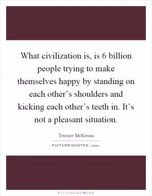 What civilization is, is 6 billion people trying to make themselves happy by standing on each other’s shoulders and kicking each other’s teeth in. It’s not a pleasant situation Picture Quote #1
