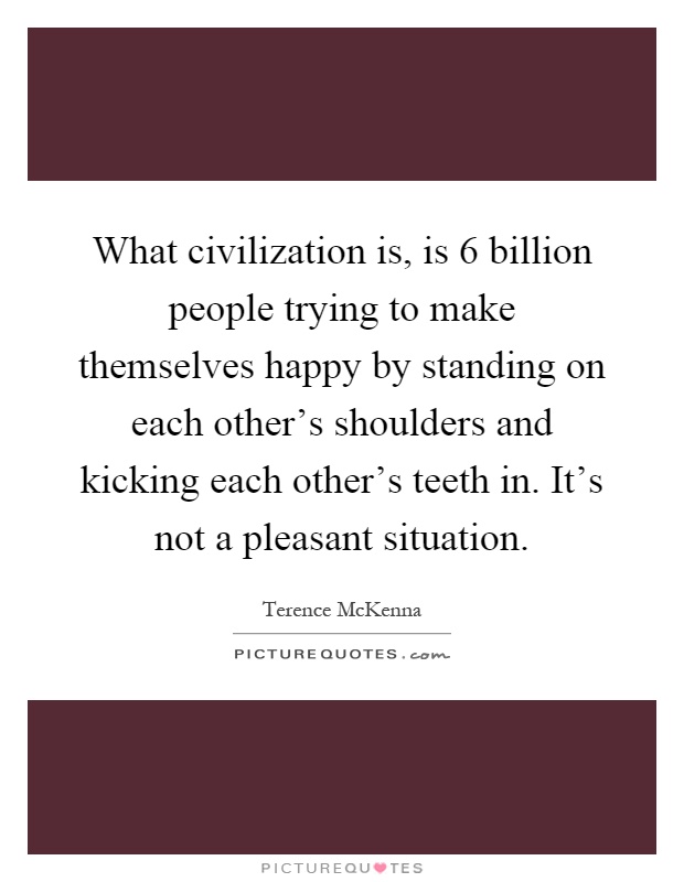 What civilization is, is 6 billion people trying to make themselves happy by standing on each other's shoulders and kicking each other's teeth in. It's not a pleasant situation Picture Quote #1