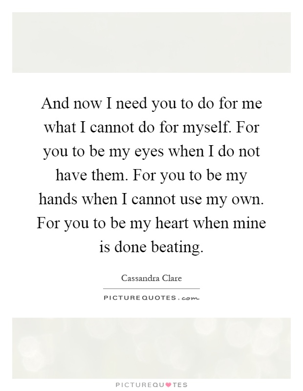 And now I need you to do for me what I cannot do for myself. For you to be my eyes when I do not have them. For you to be my hands when I cannot use my own. For you to be my heart when mine is done beating Picture Quote #1