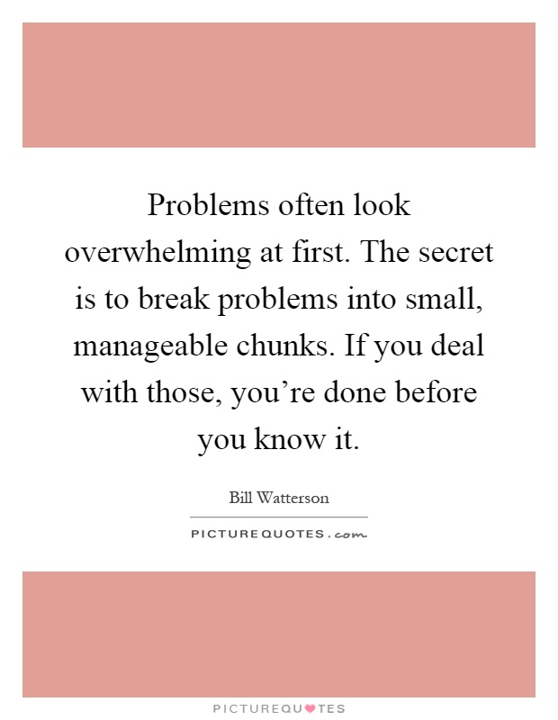 Problems often look overwhelming at first. The secret is to break problems into small, manageable chunks. If you deal with those, you're done before you know it Picture Quote #1