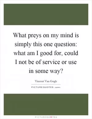 What preys on my mind is simply this one question: what am I good for, could I not be of service or use in some way? Picture Quote #1