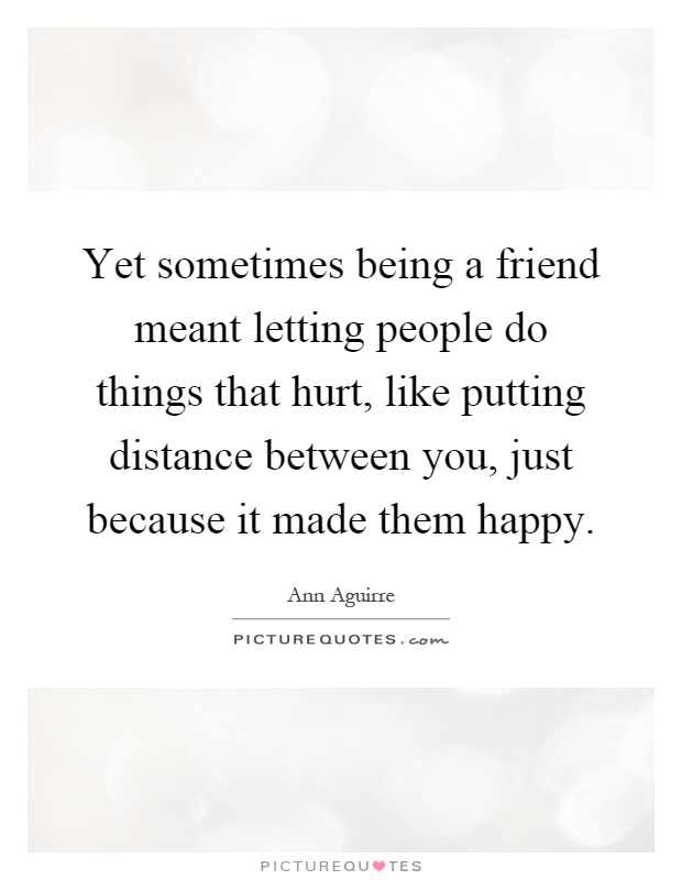 Yet sometimes being a friend meant letting people do things that hurt, like putting distance between you, just because it made them happy Picture Quote #1