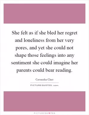 She felt as if she bled her regret and loneliness from her very pores, and yet she could not shape those feelings into any sentiment she could imagine her parents could bear reading Picture Quote #1