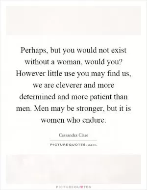 Perhaps, but you would not exist without a woman, would you? However little use you may find us, we are cleverer and more determined and more patient than men. Men may be stronger, but it is women who endure Picture Quote #1