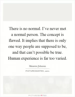 There is no normal. I’ve never met a normal person. The concept is flawed. It implies that there is only one way people are supposed to be, and that can’t possible be true. Human experience is far too varied Picture Quote #1