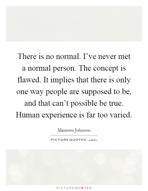 There is no normal. I've never met a normal person. The concept is flawed. It implies that there is only one way people are supposed to be, and that can't possible be true. Human experience is far too varied Picture Quote #1