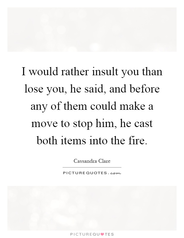 I would rather insult you than lose you, he said, and before any of them could make a move to stop him, he cast both items into the fire Picture Quote #1