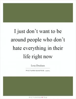 I just don’t want to be around people who don’t hate everything in their life right now Picture Quote #1