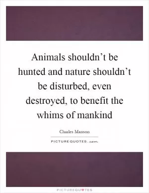 Animals shouldn’t be hunted and nature shouldn’t be disturbed, even destroyed, to benefit the whims of mankind Picture Quote #1
