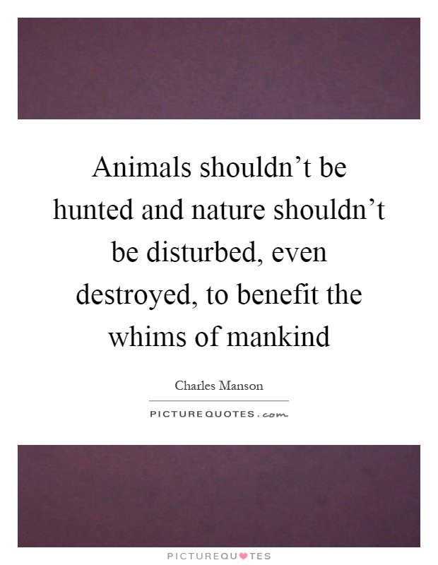 Animals shouldn't be hunted and nature shouldn't be disturbed, even destroyed, to benefit the whims of mankind Picture Quote #1