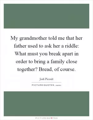 My grandmother told me that her father used to ask her a riddle: What must you break apart in order to bring a family close together? Bread, of course Picture Quote #1