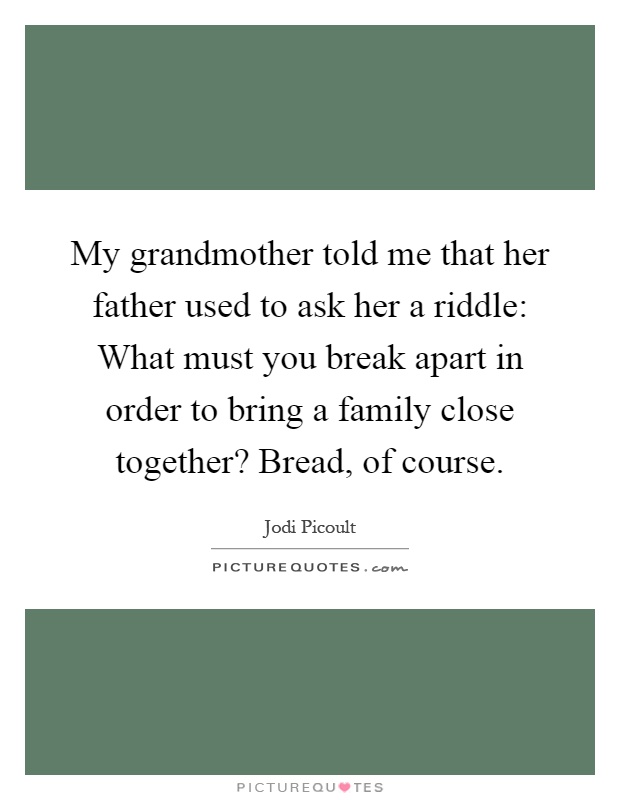 My grandmother told me that her father used to ask her a riddle: What must you break apart in order to bring a family close together? Bread, of course Picture Quote #1