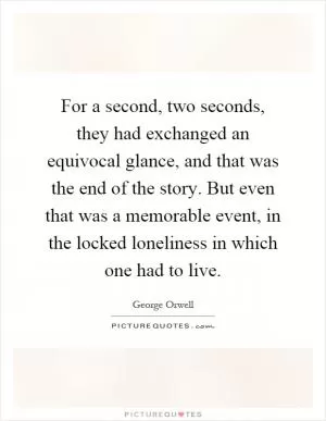 For a second, two seconds, they had exchanged an equivocal glance, and that was the end of the story. But even that was a memorable event, in the locked loneliness in which one had to live Picture Quote #1