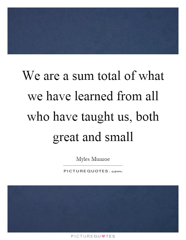We are a sum total of what we have learned from all who have taught us, both great and small Picture Quote #1