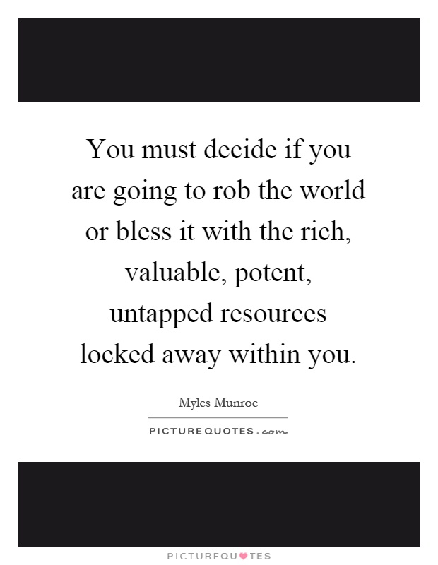 You must decide if you are going to rob the world or bless it with the rich, valuable, potent, untapped resources locked away within you Picture Quote #1