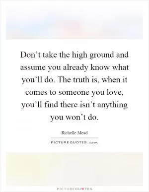 Don’t take the high ground and assume you already know what you’ll do. The truth is, when it comes to someone you love, you’ll find there isn’t anything you won’t do Picture Quote #1