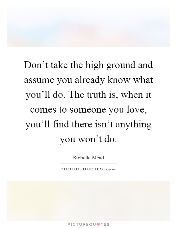 Don't take the high ground and assume you already know what you'll do. The truth is, when it comes to someone you love, you'll find there isn't anything you won't do Picture Quote #1