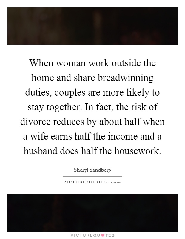 When woman work outside the home and share breadwinning duties, couples are more likely to stay together. In fact, the risk of divorce reduces by about half when a wife earns half the income and a husband does half the housework Picture Quote #1