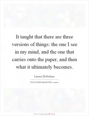 It taught that there are three versions of things: the one I see in my mind, and the one that carries onto the paper, and then what it ultimately becomes Picture Quote #1