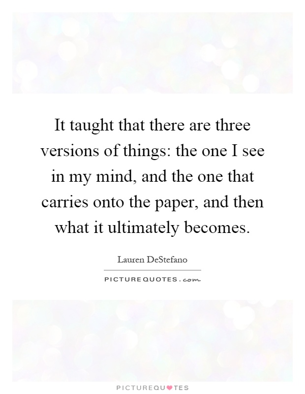 It taught that there are three versions of things: the one I see in my mind, and the one that carries onto the paper, and then what it ultimately becomes Picture Quote #1