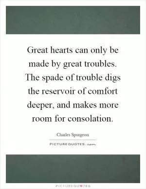 Great hearts can only be made by great troubles. The spade of trouble digs the reservoir of comfort deeper, and makes more room for consolation Picture Quote #1