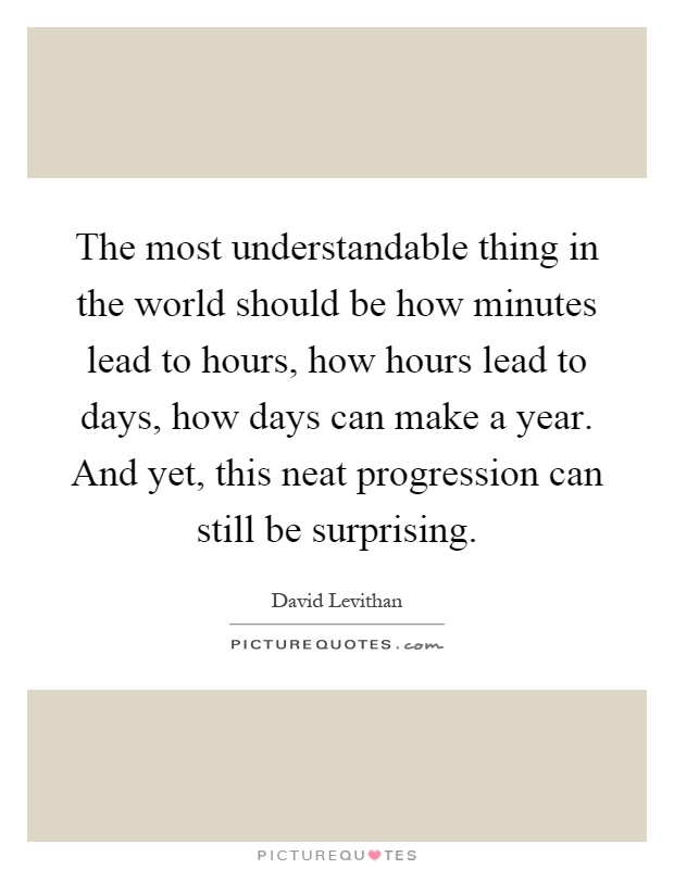 The most understandable thing in the world should be how minutes lead to hours, how hours lead to days, how days can make a year. And yet, this neat progression can still be surprising Picture Quote #1