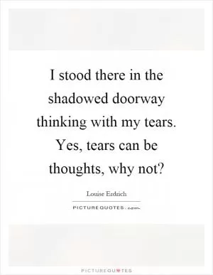 I stood there in the shadowed doorway thinking with my tears. Yes, tears can be thoughts, why not? Picture Quote #1