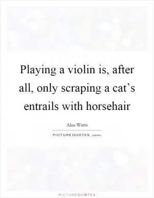 Playing a violin is, after all, only scraping a cat’s entrails with horsehair Picture Quote #1