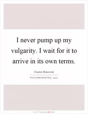I never pump up my vulgarity. I wait for it to arrive in its own terms Picture Quote #1