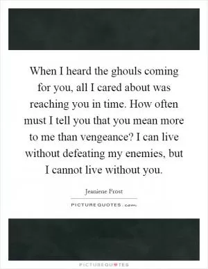 When I heard the ghouls coming for you, all I cared about was reaching you in time. How often must I tell you that you mean more to me than vengeance? I can live without defeating my enemies, but I cannot live without you Picture Quote #1