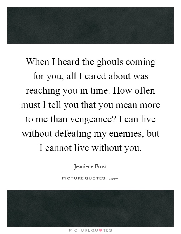 When I heard the ghouls coming for you, all I cared about was reaching you in time. How often must I tell you that you mean more to me than vengeance? I can live without defeating my enemies, but I cannot live without you Picture Quote #1