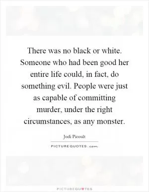 There was no black or white. Someone who had been good her entire life could, in fact, do something evil. People were just as capable of committing murder, under the right circumstances, as any monster Picture Quote #1