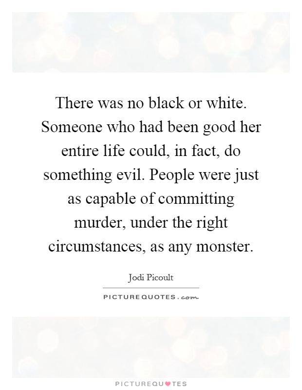 There was no black or white. Someone who had been good her entire life could, in fact, do something evil. People were just as capable of committing murder, under the right circumstances, as any monster Picture Quote #1