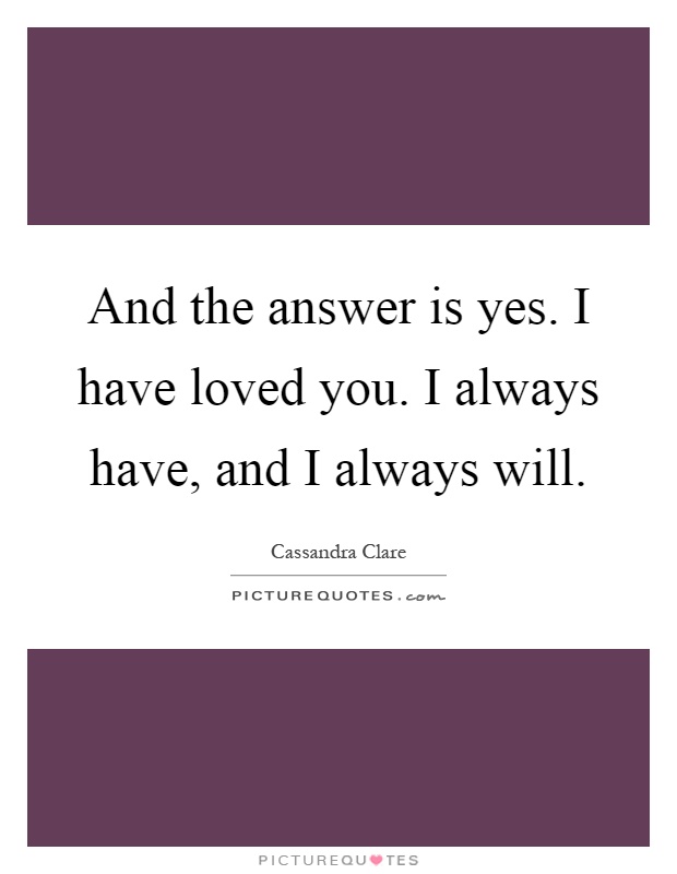 And the answer is yes. I have loved you. I always have, and I always will Picture Quote #1