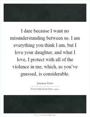 I dare because I want no misunderstanding between us. I am everything you think I am, but I love your daughter, and what I love, I protect with all of the violence in me, which, as you’ve guessed, is considerable Picture Quote #1