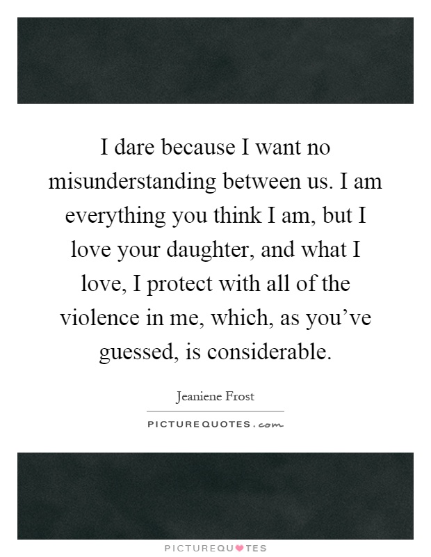I dare because I want no misunderstanding between us. I am everything you think I am, but I love your daughter, and what I love, I protect with all of the violence in me, which, as you've guessed, is considerable Picture Quote #1