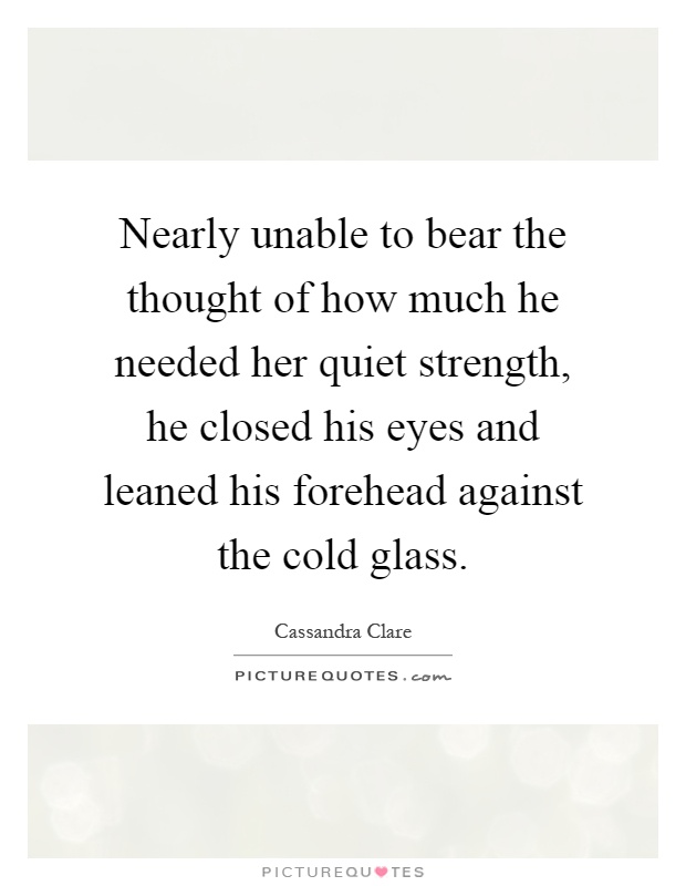 Nearly unable to bear the thought of how much he needed her quiet strength, he closed his eyes and leaned his forehead against the cold glass Picture Quote #1