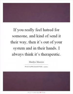 If you really feel hatred for someone, and kind of send it their way, then it’s out of your system and in their hands. I always think it’s therapeutic Picture Quote #1