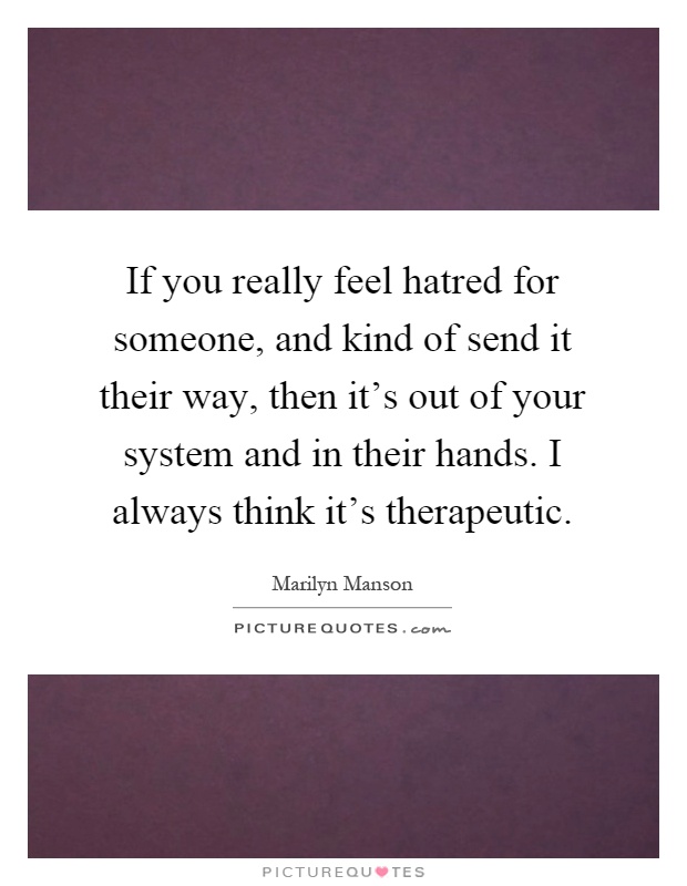 If you really feel hatred for someone, and kind of send it their way, then it's out of your system and in their hands. I always think it's therapeutic Picture Quote #1