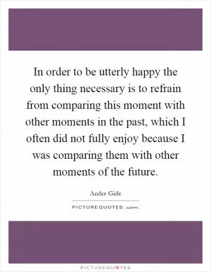 In order to be utterly happy the only thing necessary is to refrain from comparing this moment with other moments in the past, which I often did not fully enjoy because I was comparing them with other moments of the future Picture Quote #1