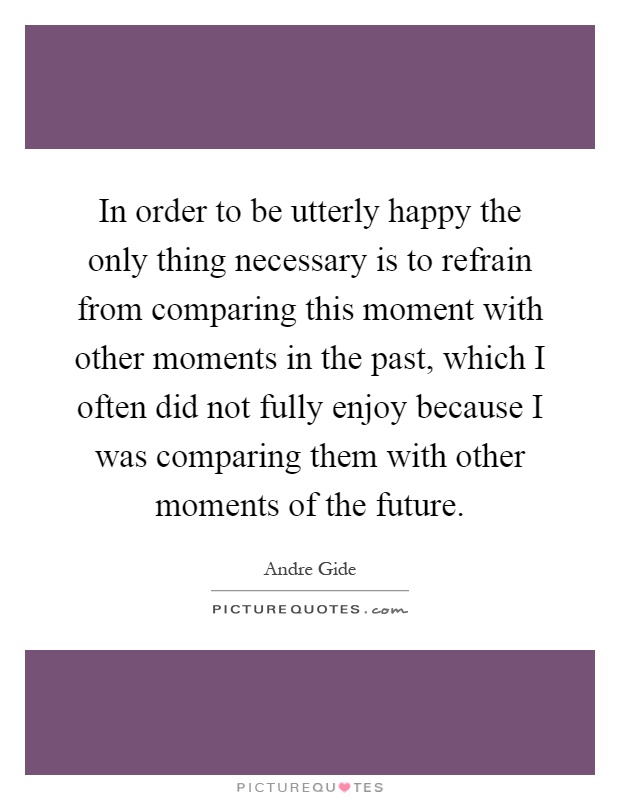 In order to be utterly happy the only thing necessary is to refrain from comparing this moment with other moments in the past, which I often did not fully enjoy because I was comparing them with other moments of the future Picture Quote #1