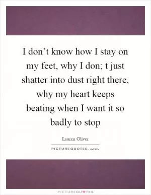 I don’t know how I stay on my feet, why I don; t just shatter into dust right there, why my heart keeps beating when I want it so badly to stop Picture Quote #1