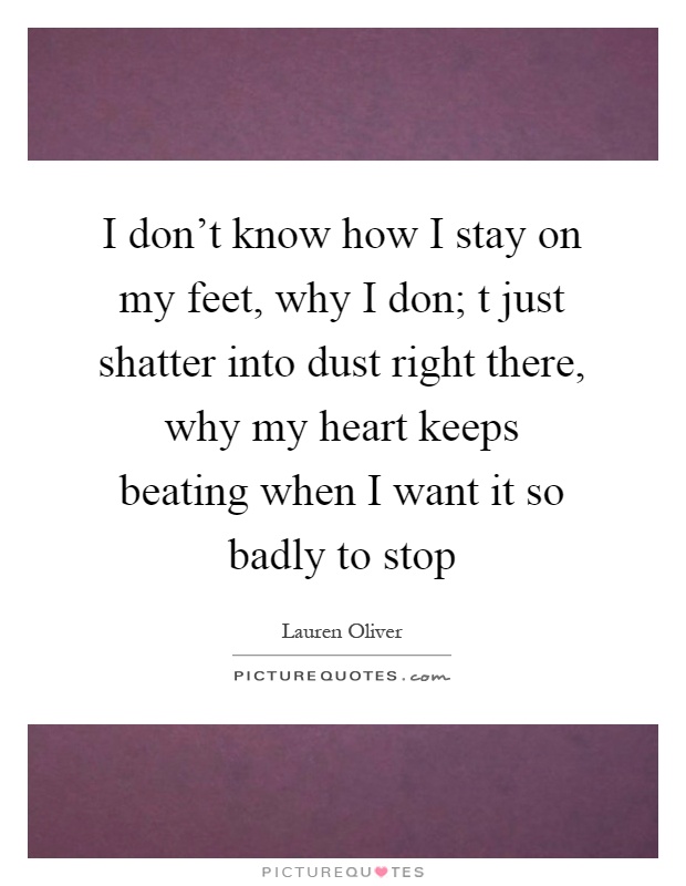 I don't know how I stay on my feet, why I don; t just shatter into dust right there, why my heart keeps beating when I want it so badly to stop Picture Quote #1
