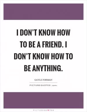 I don’t know how to be a friend. I don’t know how to be anything Picture Quote #1
