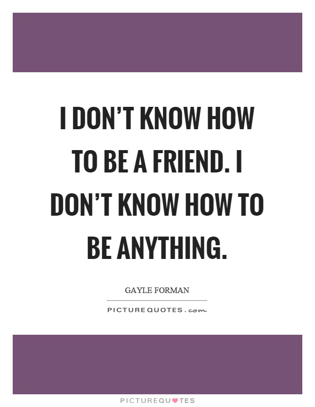 I don't know how to be a friend. I don't know how to be anything Picture Quote #1