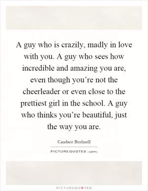 A guy who is crazily, madly in love with you. A guy who sees how incredible and amazing you are, even though you’re not the cheerleader or even close to the prettiest girl in the school. A guy who thinks you’re beautiful, just the way you are Picture Quote #1
