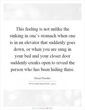 This feeling is not unlike the sinking in one’s stomach when one is in an elevator that suddenly goes down, or when you are snug in your bed and your closet door suddenly creaks open to reveal the person who has been hiding there Picture Quote #1